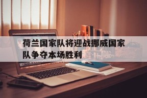 九州体育官网-荷兰国家队将迎战挪威国家队争夺本场胜利(荷兰国家队将迎战挪威国家队争夺本场胜利了吗)