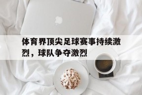 九州体育官网-体育界顶尖足球赛事持续激烈，球队争夺激烈(足球最顶尖的赛事)
