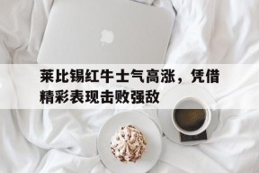九州体育官网-关于莱比锡红牛士气高涨，凭借精彩表现击败强敌的信息