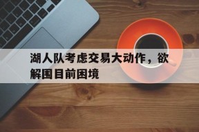 九州体育官方网站-包含湖人队考虑交易大动作，欲解围目前困境的词条