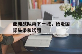 九州体育-亚洲战队再下一城，抢走国际头条和话题的简单介绍