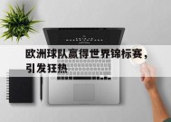 九州体育官方网站-欧洲球队赢得世界锦标赛，引发狂热