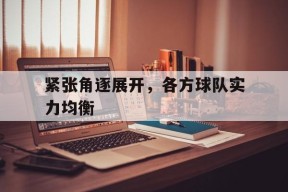 九州体育官网-紧张角逐展开，各方球队实力均衡的简单介绍