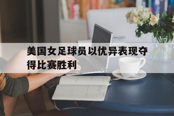 美国女足球员以优异表现夺得比赛胜利的是谁 美国女足球员以优异表现夺得比赛胜利的是谁